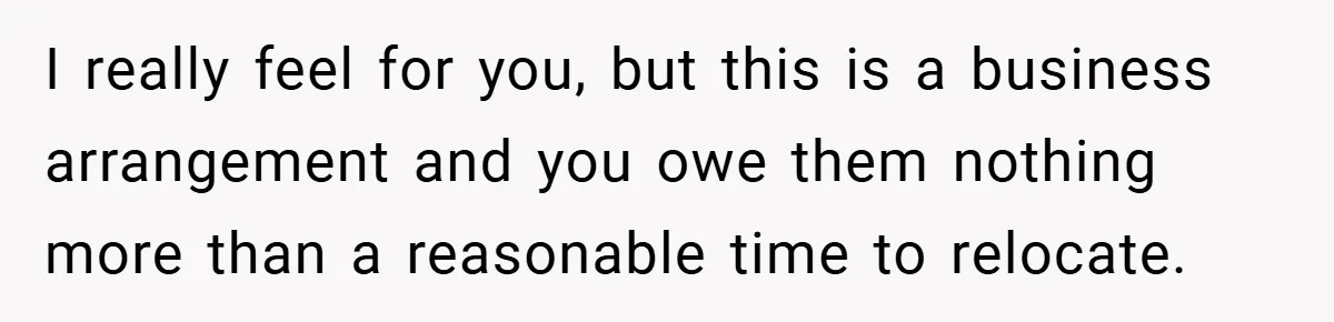 I really feel for you, but this is a business arrangement and you owe them nothing more than a reasonable time to relocate.