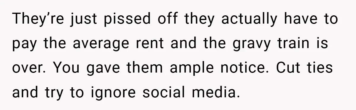 They’re just pissed off they actually have to pay the average rent and the gravy train is over. You gave them ample notice. Cut ties and try to ignore social...