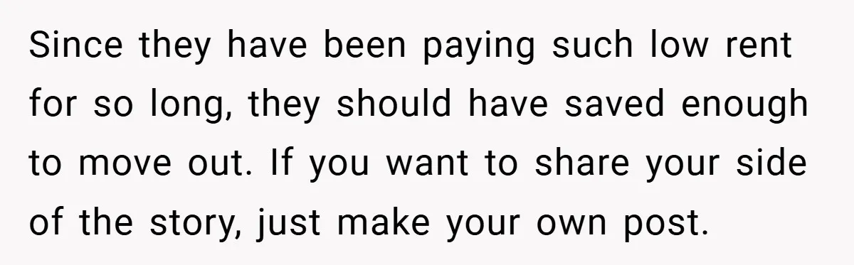 Since they have been paying such low rent for so long, they should have saved enough to move out. If you want to share your side of the story, just...