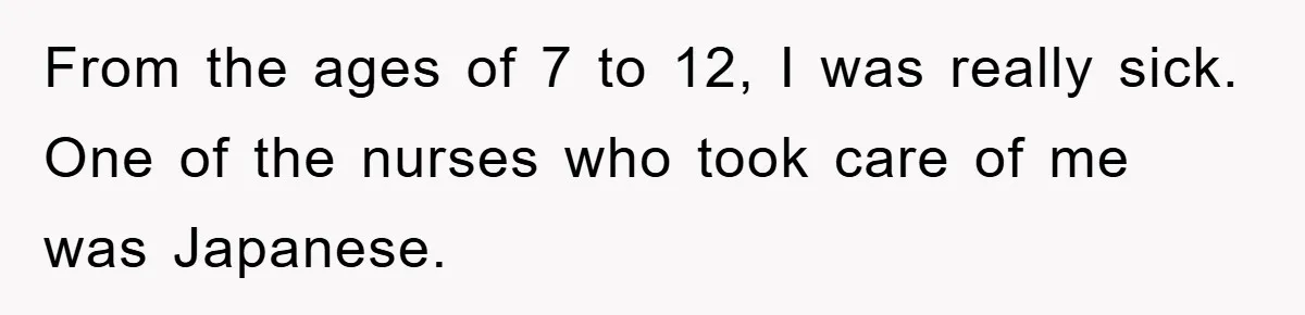 From the ages of 7 to 12, I was really sick. One of the nurses who took care of me was Japanese.