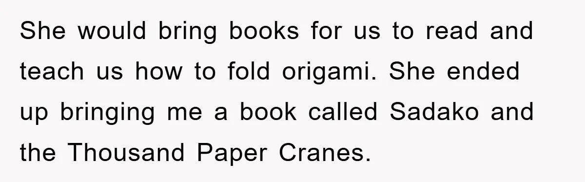 She would bring books for us to read and teach us how to fold origami. She ended up bringing me a book called Sadako and the Thousand Paper Cranes.