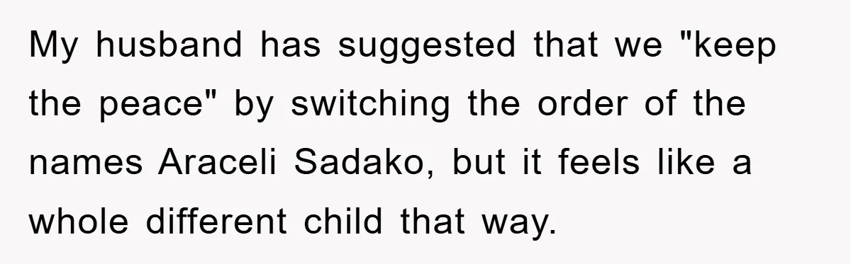 My husband has suggested that we "keep the peace" by switching the order of the names Araceli Sadako, but it feels like a whole different child that way.