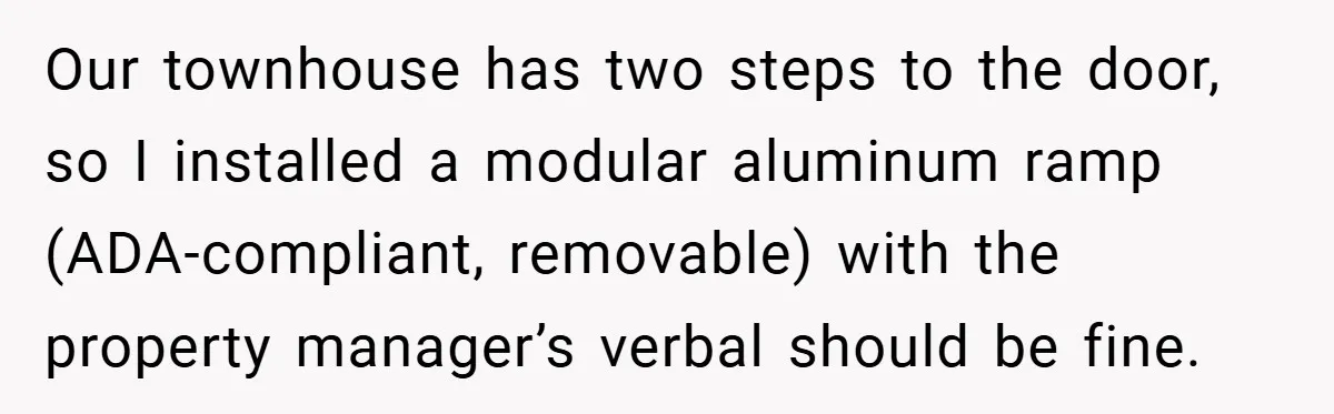 Our townhouse has two steps to the door, so I installed a modular aluminum ramp (ADA-compliant, removable) with the property manager’s verbal should be fine.