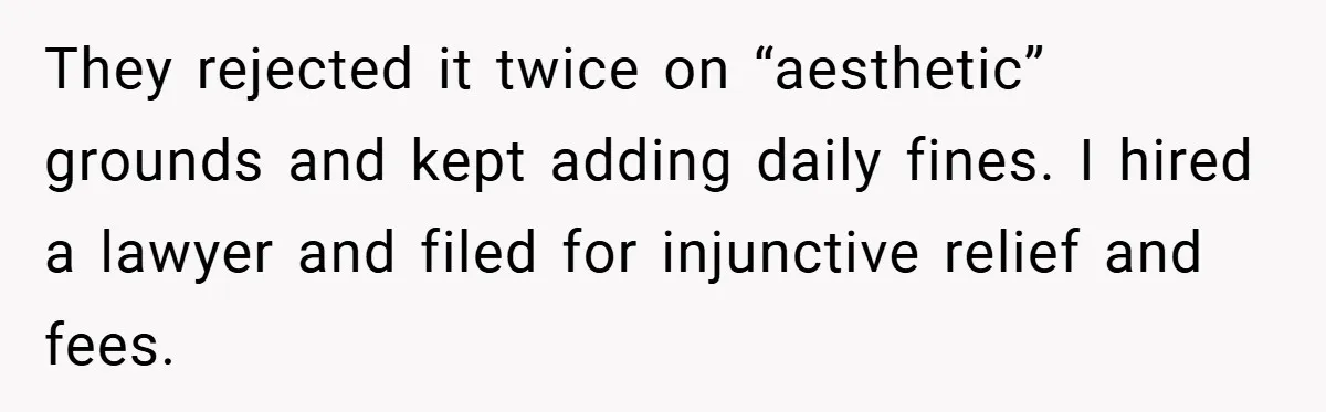 They rejected it twice on “aesthetic” grounds and kept adding daily fines. I hired a lawyer and filed for injunctive relief and fees.