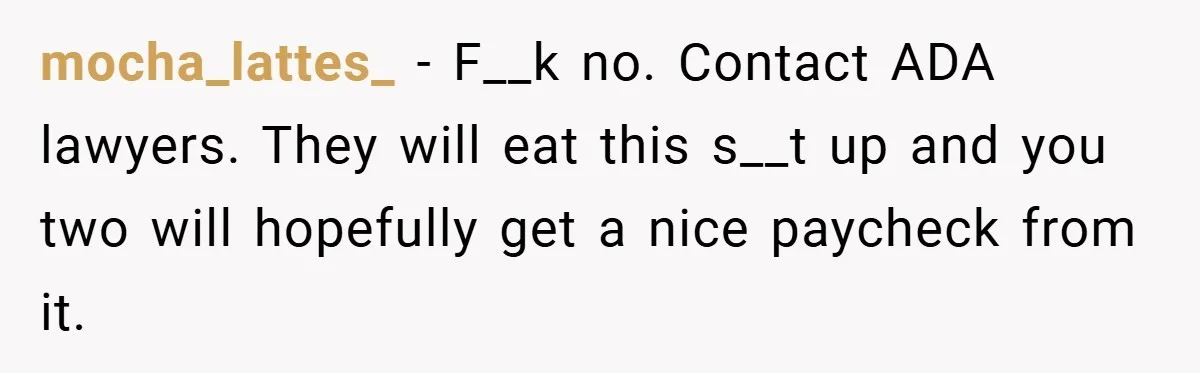 mocha_lattes_ − F__k no. Contact ADA lawyers. They will eat this s__t up and you two will hopefully get a nice paycheck from it.