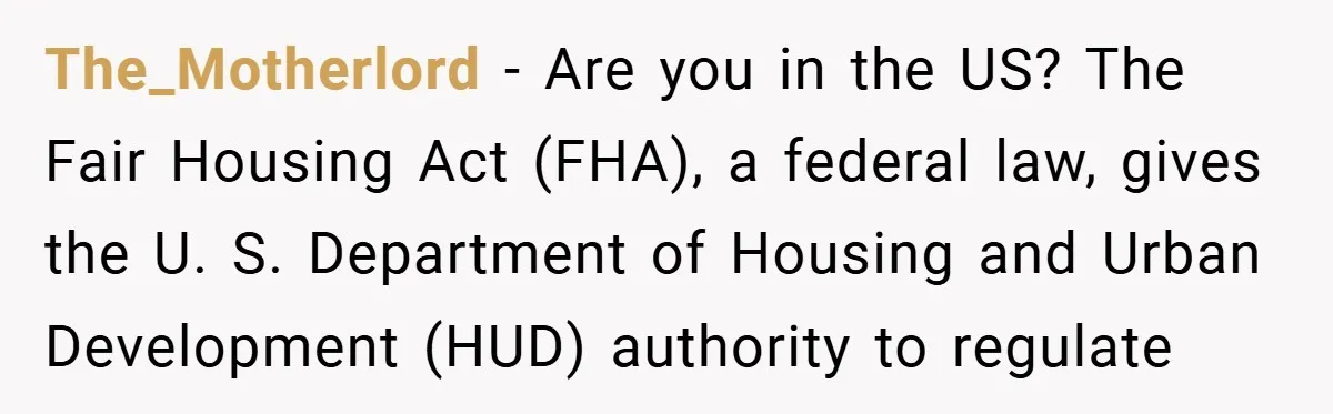 The_Motherlord − Are you in the US? The Fair Housing Act (FHA), a federal law, gives the U. S. Department of Housing and Urban Development (HUD) authority to regulate