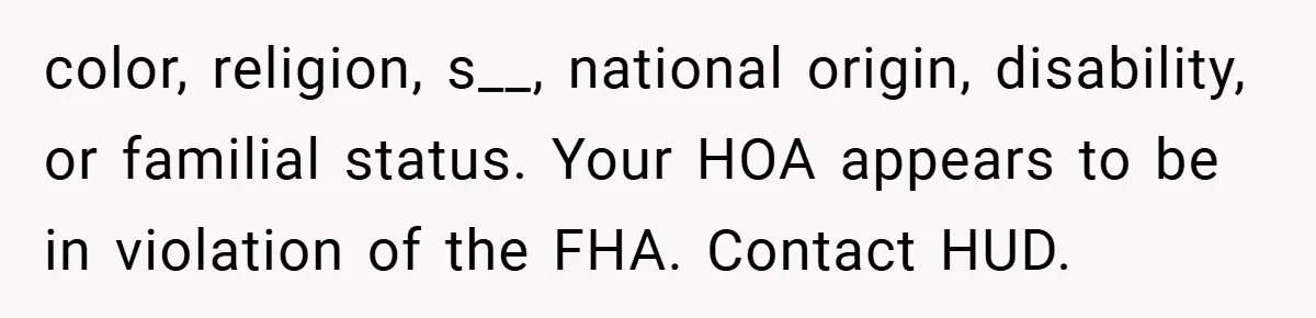 color, religion, s__, national origin, disability, or familial status. Your HOA appears to be in violation of the FHA. Contact HUD.