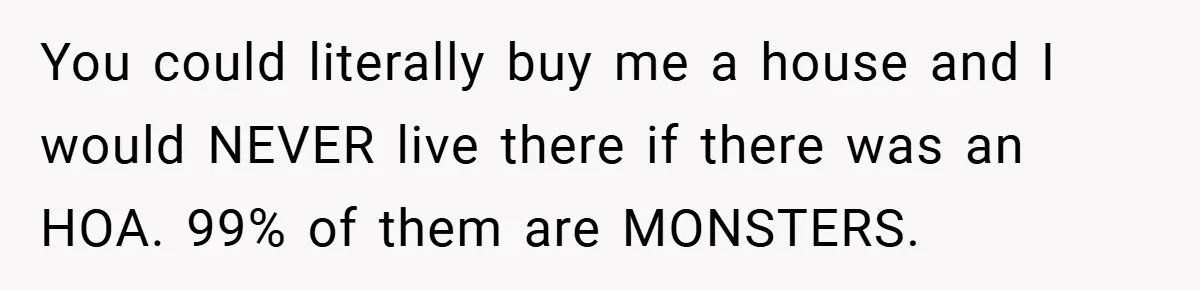 You could literally buy me a house and I would NEVER live there if there was an HOA. 99% of them are MONSTERS.