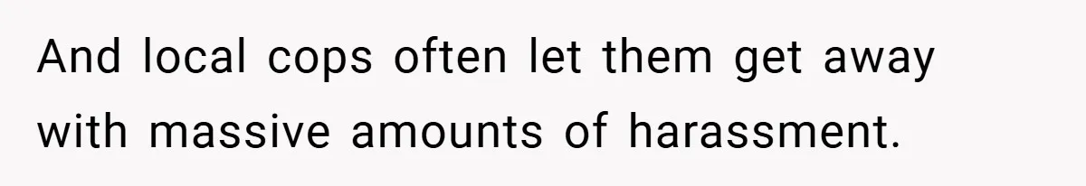 And local cops often let them get away with massive amounts of harassment.
