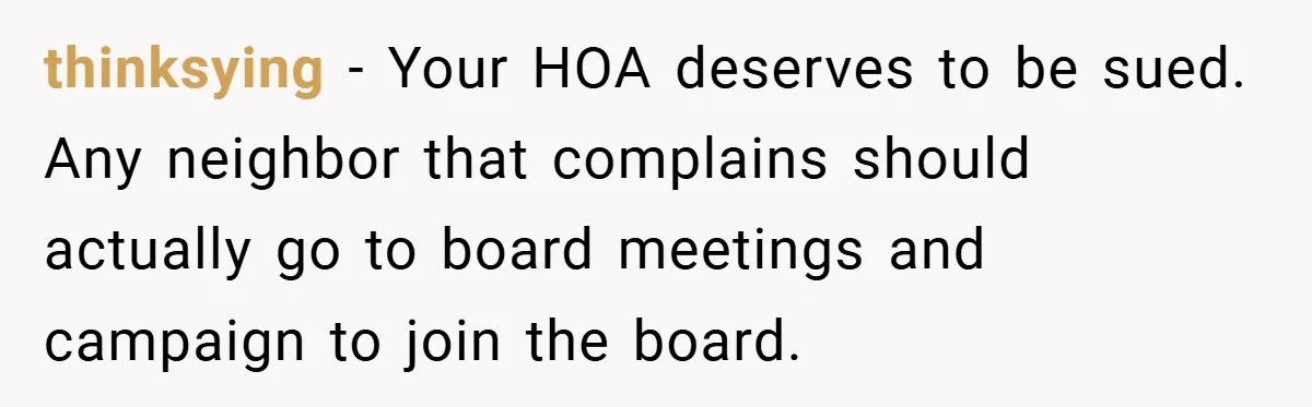 thinksying − Your HOA deserves to be sued. Any neighbor that complains should actually go to board meetings and campaign to join the board.