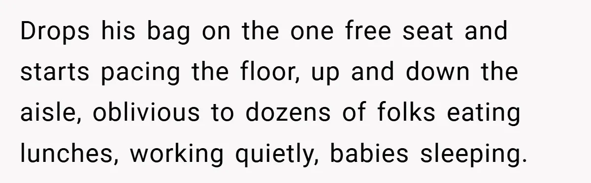 Drops his bag on the one free seat and starts pacing the floor, up and down the aisle, oblivious to dozens of folks eating lunches, working quietly, babies sleeping.
