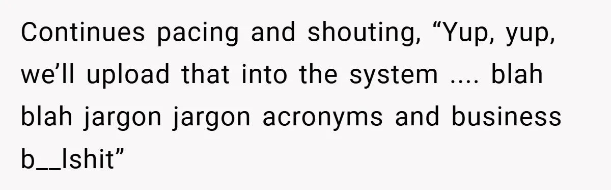 Continues pacing and shouting, “Yup, yup, we’ll upload that into the system .... blah blah jargon jargon acronyms and business b__lshit”