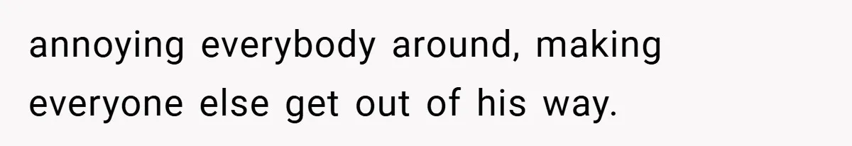 annoying everybody around, making everyone else get out of his way.