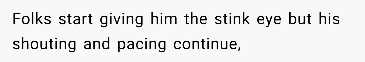 Folks start giving him the stink eye but his shouting and pacing continue,