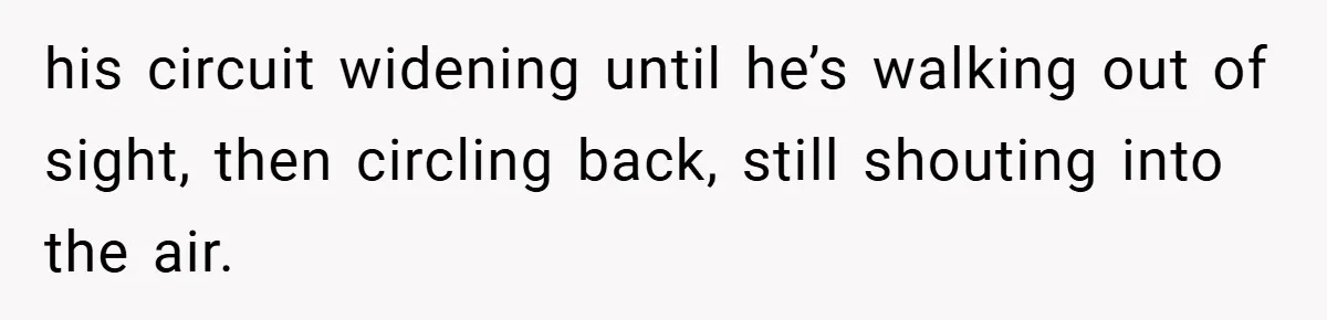 his circuit widening until he’s walking out of sight, then circling back, still shouting into the air.