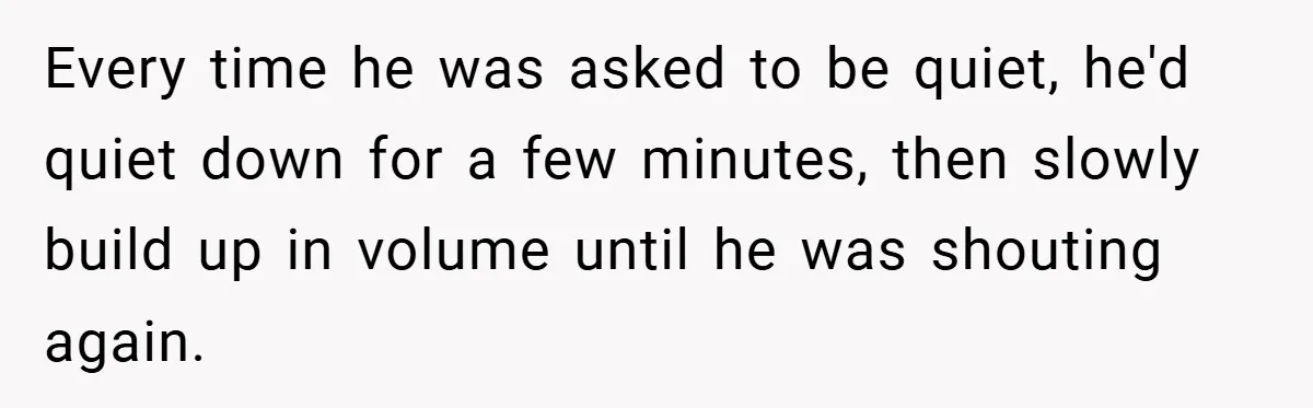 Every time he was asked to be quiet, he'd quiet down for a few minutes, then slowly build up in volume until he was shouting again.