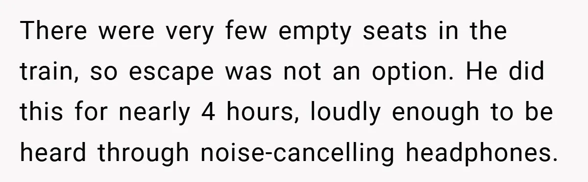 There were very few empty seats in the train, so escape was not an option. He did this for nearly 4 hours, loudly enough to be heard through noise-cancelling headphones.
