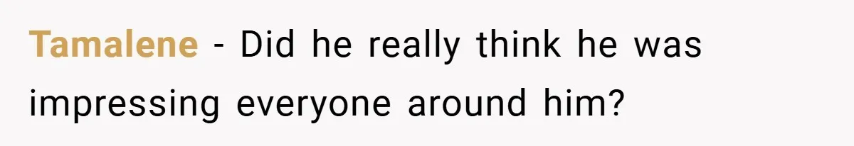 Tamalene − Did he really think he was impressing everyone around him?
