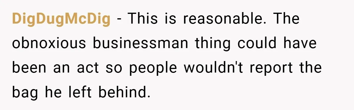 DigDugMcDig − This is reasonable. The obnoxious businessman thing could have been an act so people wouldn't report the bag he left behind.