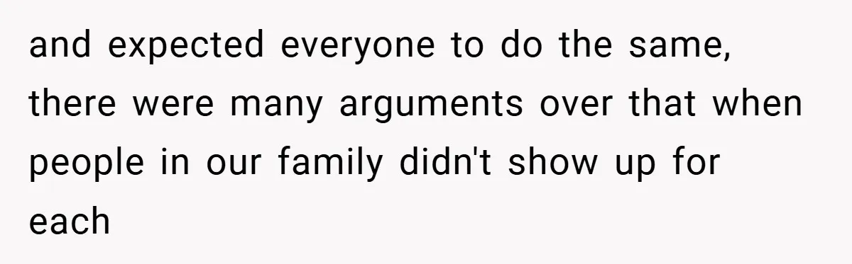 and expected everyone to do the same, there were many arguments over that when people in our family didn't show up for each