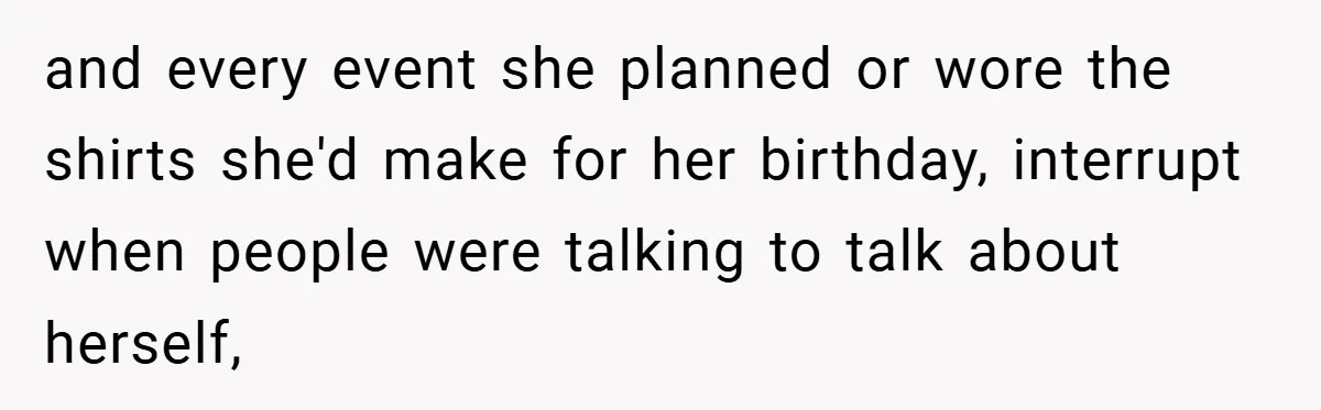 and every event she planned or wore the shirts she'd make for her birthday, interrupt when people were talking to talk about herself,