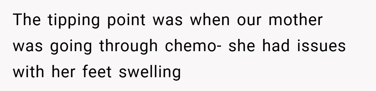 The tipping point was when our mother was going through chemo- she had issues with her feet swelling
