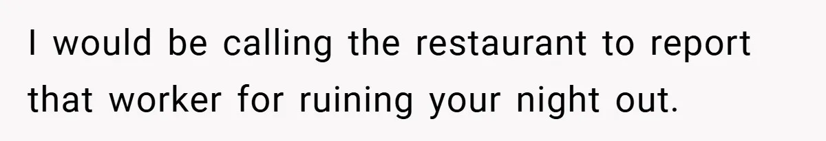 I would be calling the restaurant to report that worker for ruining your night out.