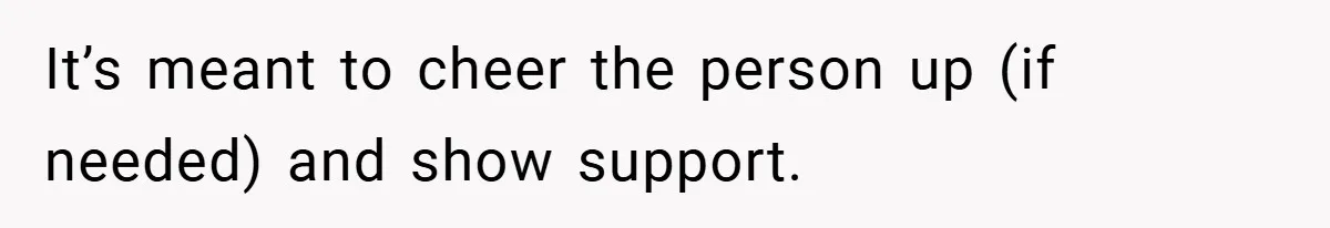 It’s meant to cheer the person up (if needed) and show support.