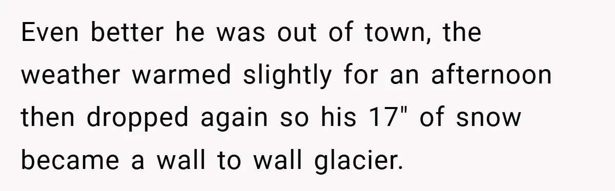 Even better he was out of town, the weather warmed slightly for an afternoon then dropped again so his 17" of snow became a wall to wall glacier.