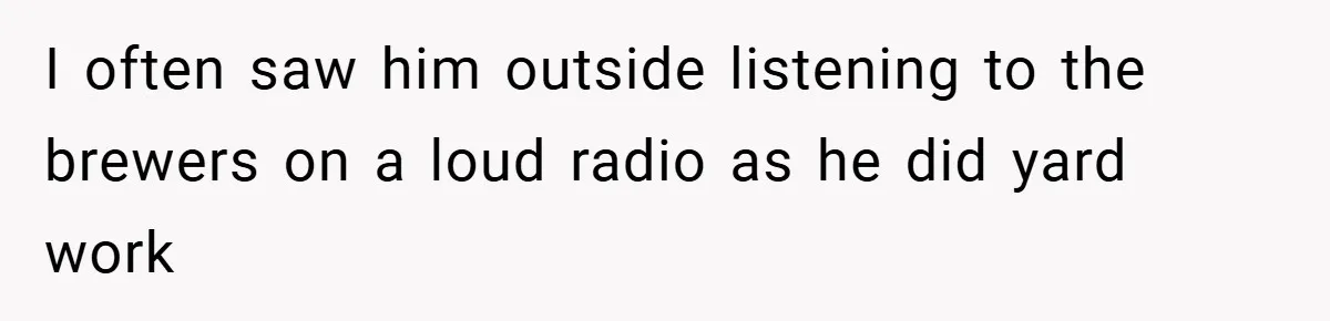 I often saw him outside listening to the brewers on a loud radio as he did yard work