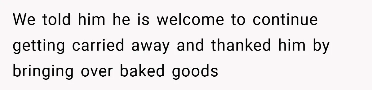 We told him he is welcome to continue getting carried away and thanked him by bringing over baked goods