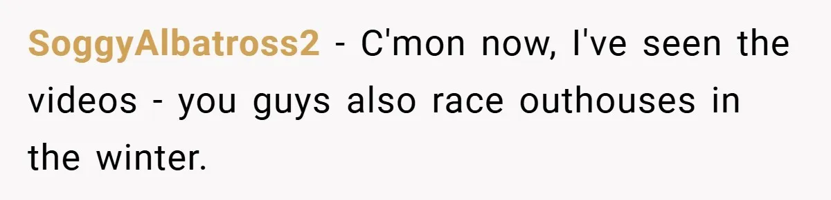 SoggyAlbatross2 − C'mon now, I've seen the videos - you guys also race outhouses in the winter.