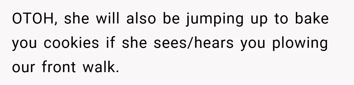 OTOH, she will also be jumping up to bake you cookies if she sees/hears you plowing our front walk.