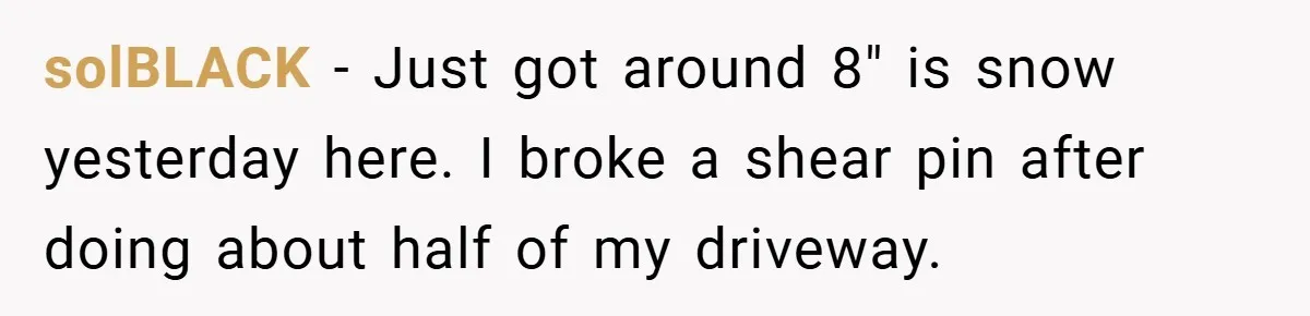 solBLACK − Just got around 8" is snow yesterday here. I broke a shear pin after doing about half of my driveway.