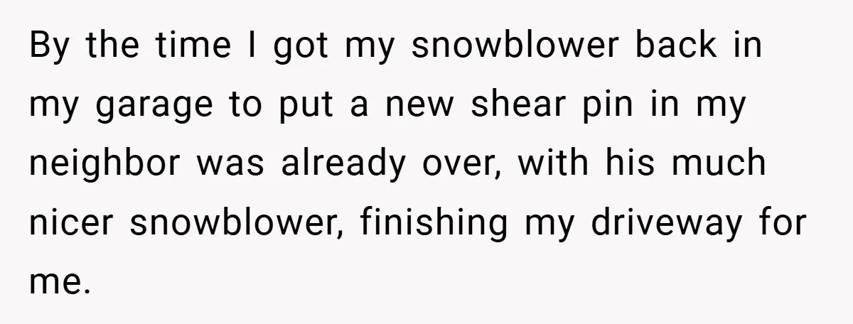 By the time I got my snowblower back in my garage to put a new shear pin in my neighbor was already over, with his much nicer snowblower, finishing my...