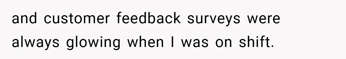 and customer feedback surveys were always glowing when I was on shift.