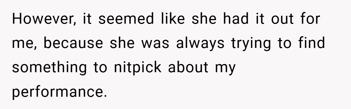However, it seemed like she had it out for me, because she was always trying to find something to nitpick about my performance.