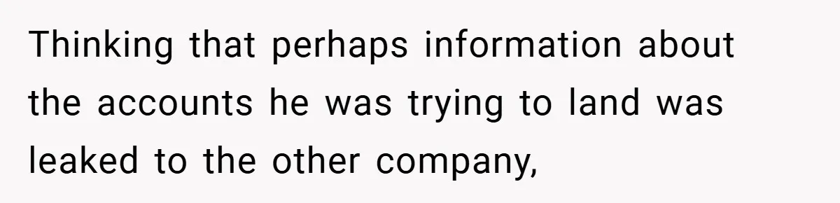 Thinking that perhaps information about the accounts he was trying to land was leaked to the other company,