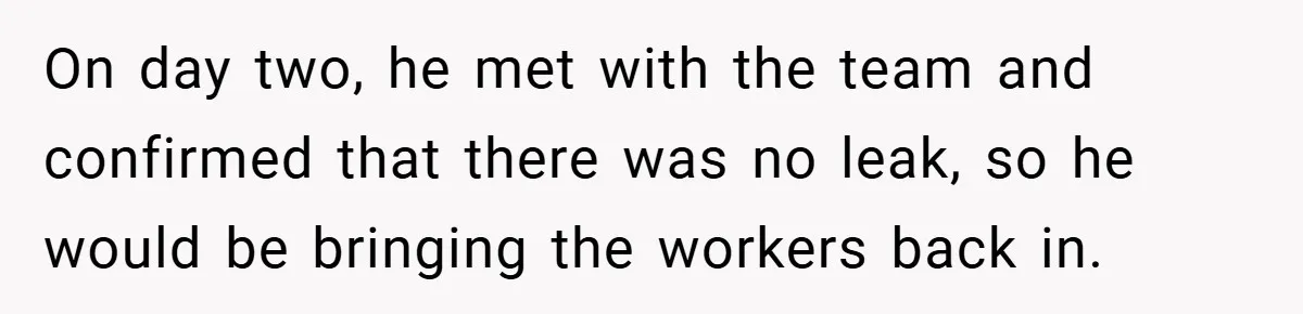 On day two, he met with the team and confirmed that there was no leak, so he would be bringing the workers back in.