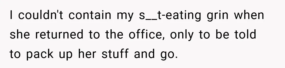 I couldn't contain my s__t-eating grin when she returned to the office, only to be told to pack up her stuff and go.