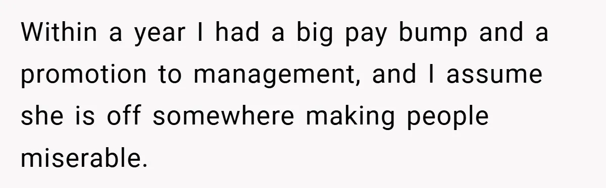 Within a year I had a big pay bump and a promotion to management, and I assume she is off somewhere making people miserable.
