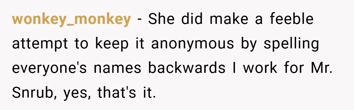 wonkey_monkey − She did make a feeble attempt to keep it anonymous by spelling everyone's names backwards I work for Mr. Snrub, yes, that's it.