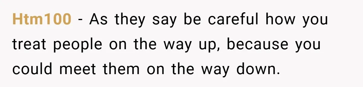 Htm100 − As they say be careful how you treat people on the way up, because you could meet them on the way down.