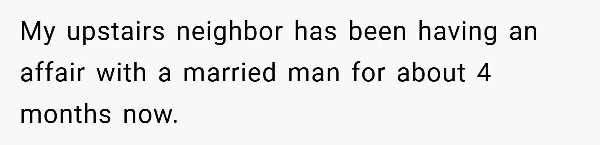 My upstairs neighbor has been having an affair with a married man for about 4 months now.