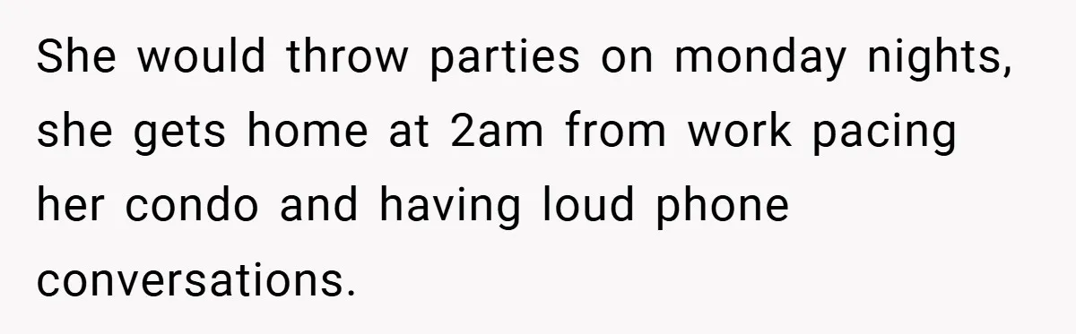 She would throw parties on monday nights, she gets home at 2am from work pacing her condo and having loud phone conversations.
