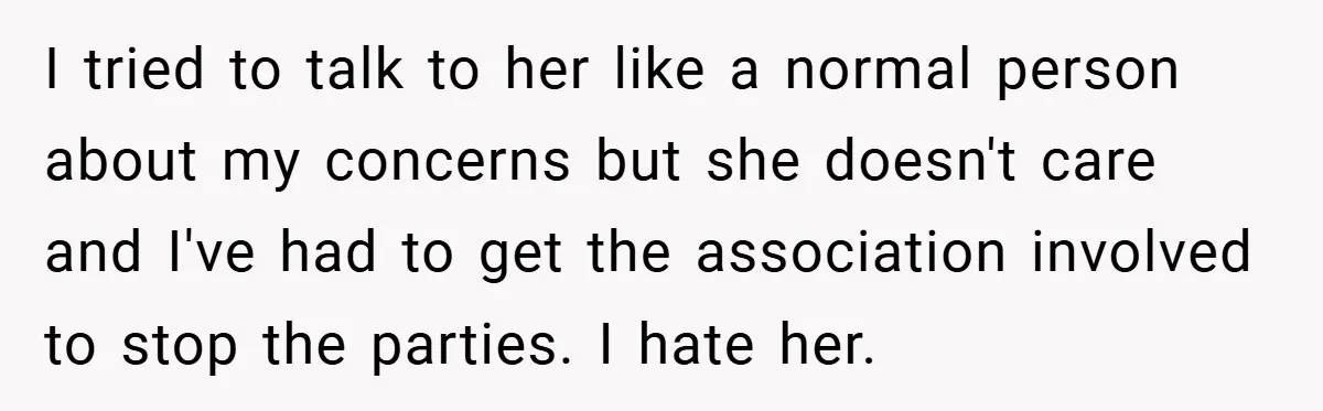 I tried to talk to her like a normal person about my concerns but she doesn't care and I've had to get the association involved to stop the parties. I...