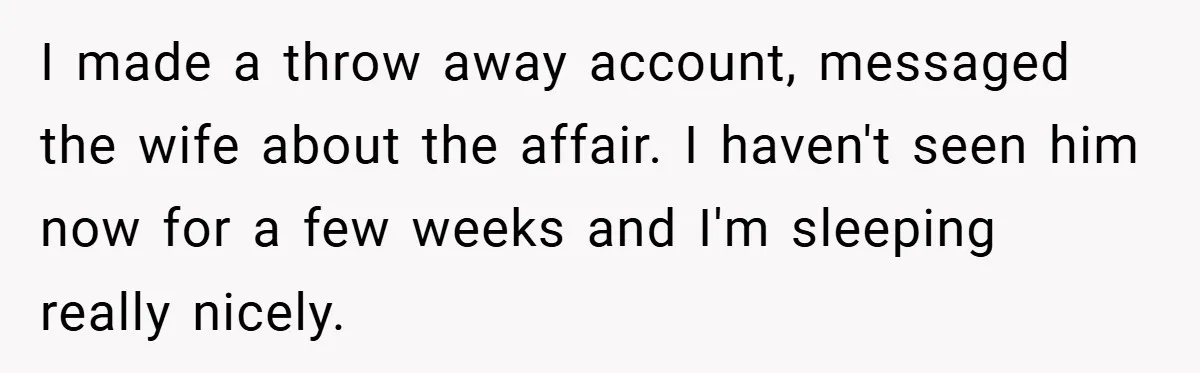 I made a throw away account, messaged the wife about the affair. I haven't seen him now for a few weeks and I'm sleeping really nicely.