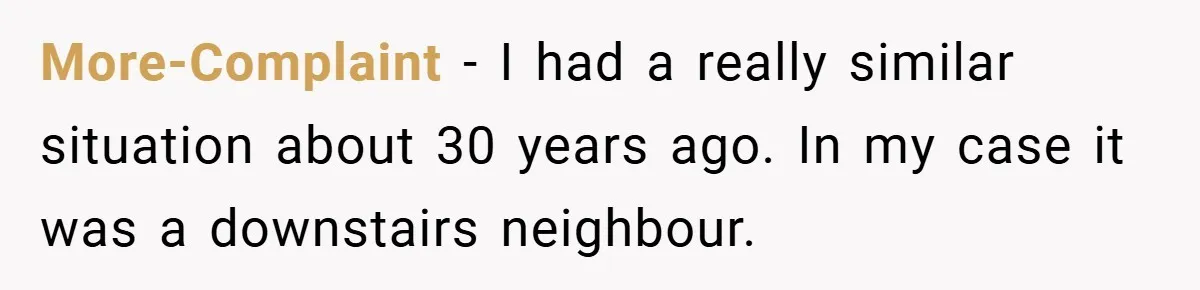 More-Complaint − I had a really similar situation about 30 years ago. In my case it was a downstairs neighbour.