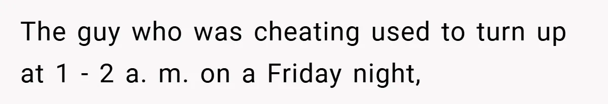 The guy who was cheating used to turn up at 1 - 2 a. m. on a Friday night,