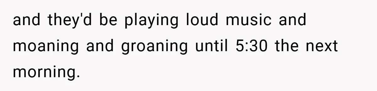 and they'd be playing loud music and moaning and groaning until 5:30 the next morning.